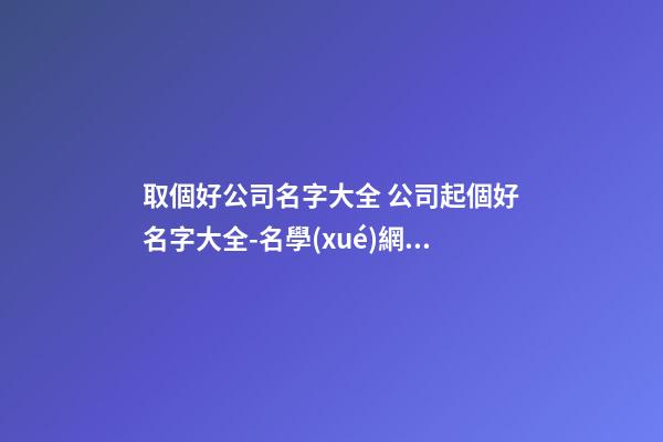 取個好公司名字大全 公司起個好名字大全-名學(xué)網(wǎng)